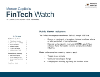 1© Mercer Capital 2014 // www.mercercapital.com
FinTech Watch1st Quarter 2014 // Segment Focus: Technology
Mercer Capital’s
Public Market Indicators
The FinTech Industry has outperformed S&P 500 through 2/28/2014
§  Returns to investments in technology continue to outpace returns
on labor, particularly in financial services
§  Historical and prospective revenue and EBITDA growth have
outpaced that of the broader economy and a number of other
industries
Market performance has gyrated as investors weigh:
§  Threats of new entrants
§  Continued technological change
§  Emerging risks including regulatory and business model
In This Issue
FinTech Industry Overview
•  Public Market Indicators 1
•  FinTech Indices vs. S&P 500 2
•  FinTech Total Return 2
•  Valuation Multiples 3
•  FinTech Peer Reports 4
•  Industry Articles of Note 7
Segment Focus: Technology 8
•  M&A Activity Overview 10
•  Venture Capital Overview 12
•  Venture Capital Case Study:
Simple
14
About Mercer Capital 18
BUSINESS VALUATION &
FINANCIAL ADVISORY SERVICES
 
