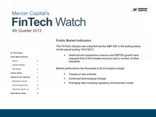 Mercer Capital’s

FinTech Watch
4th Quarter 2013
Public Market Indicators
The FinTech Industry has outperformed the S&P 500 in the trailing twelve
month period ending 10/31/2013
In This Issue

§ 

Public Market Indicators
Returns

2

Valuation Multiples

3

Peer Reports

4

Articles of Note

7

Segment Focus: Payments

8

Historical and prospective revenue and EBITDA growth have
outpaced that of the broader economy and a number of other
industries

M&A Activity Overview

11

Venture Capital Activity

12

Case Study: Square, Inc.

Market performance has fluctuated a bit as investors weigh:
§ 

Threats of new entrants

§ 

Continued technological change

§ 

Emerging risks including regulatory and business model

13

About Mercer Capital

16

1

 