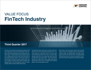 www.mercercapital.com
VALUE FOCUS
FinTech Industry
Third Quarter 2017
2017 got off to a fast start for broader equity markets as they
were supported by continued low-interest rates, share buy-
backs, corporate earnings growth, and relatively positive eco-
nomic reports. Publicly traded FinTech companies also got
off to a relatively fast start as all three FinTech niches that we
track outperformed the market in the first three quarters of
2017 with year-to-date returns for each in excess of 20%. Val-
uation multiples of publicly traded FinTech companies also
expanded further in the three quarters of 2017 and remain
elevated relative to broader markets and financials.
Contrasting the above-market returns of publicly traded Fin-
Techs thus far in 2017, the private markets got off to a rela-
tively modest start. M&A activity was on a bit slower pace
in the first three quarters of 2017 in terms of number of deals
although there were a few notable larger deals that pulled
average FinTech deal values higher. Venture funding was
also driven by larger deals as early stage funding activity
flattened after recent years and FinTech IPOs remained
absent in the first three quarters of 2017.
While interest in the FinTech sector remains high, the outlook
remains uncertain as competitive pressures, continuing tech-
nological change, and regulatory/policy uncertainty remain.
Only time will tell if the fast start to 2017 in the publicly traded
FinTechs drives a pick-up in activity and valuations in the pri-
vate FinTech market or the divergence in performance persists.
 