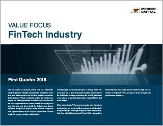 www.mercercapital.com
VALUE FOCUS
FinTech Industry
First Quarter 2018
The first quarter of 2018 got off to a slow start for broader
equity markets as volatility returned to the market and inves-
tors were reintroduced to the idea that markets can decline.
Publicly traded FinTech companies bucked this trend by get-
ting off to a relatively fast start as all three FinTech niches that
we track outperformed the broader markets in January 2018
and then were only down slightly for February and March.
Valuation multiples of publicly traded FinTech companies
also expanded further in 2017 and 2018 and remain elevated
relative to broader markets and financials.
Contrasting the above-market returns of publicly traded Fin-
Techs thus far in 2018, the private markets were relatively
flat. While M&A activity was relatively flat in 1Q18, there were
a few notable larger deals that pulled average FinTech deal
values higher.
While interest in the FinTech sector remains high, the outlook
remains uncertain as competitive pressures, continuing tech-
nological change, and regulatory/policy uncertainty remain.
Only time will tell if the strong 2017 and 1Q18 in the publicly
traded FinTechs drives a pick-up in exit/IPO activity and val-
uations in the private FinTech market or if the divergence in
performance will persist.
 