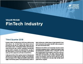 VALUE FOCUS
FinTech Industry
Third Quarter 2018
Broader markets in the third quarter of 2018 were relatively strong
with returns at ~8%. All three FinTech niches that we track out-
performed the S&P 500 by a relatively wide margin in the first
three quarters of 2018. The Payments, Solutions, and Technology
niches were up 37%, 26%, and 32%, respectively, in the first three
quarters of 2018 compared to 11% for the S&P 500. A portion of
this outperformance occurred in the third quarter of 2018 with the
niches up 9-15% compared to an 8% return for the S&P 500.
Additionally, the FinTech IPO drought that started in 2016 finally ended
with three new IPOs (EVO Payments, GreenSky, and i3 Verticals) in
the second quarter of 2018. Merger and acquisition activity declined
slightly in the first three quarters of 2018 (as measured by number of
deals), but there was a notable increase in larger deals with 14 trans-
actions having deal values greater than $500 million (compared to
only seven in the first half of 2017).
While interest in the FinTech sector remains high, the outlook remains
uncertain as competitive pressures, continuing technological change,
and regulatory/policy uncertainty remain. A strong 2017 and YTD
2018 in publicly traded FinTechs appears to have driven a pick-up in
larger exit/IPO FinTech activity. This reflects continued maturation
of the sector and could bode well for venture and growth funding
trends for the remainder of 2018 and 2019 as gains harvested by
investors can be redeployed in more early stage and high growth
private FinTech companies.
BUSINESS VALUATION &
FINANCIAL ADVISORY SERVICES
 