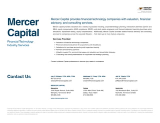 Mercer
Capital
Financial Technology
Industry Services
Contact Us
Copyright © 2015 Mercer Capital Management, Inc. All rights reserved. It is illegal under Federal law to reproduce this publication or any portion of its contents without the publisher’s permission. Media quotations with source attribution are encouraged. Reporters
requesting additional information or editorial comment should contact Barbara Walters Price at 901.685.2120. Mercer Capital’s Industry Focus is published quarterly and does not constitute legal or financial consulting advice. It is offered as an information service to
our clients and friends. Those interested in specific guidance for legal or accounting matters should seek competent professional advice. Inquiries to discuss specific valuation matters are welcomed. To add your name to our mailing list to receive this complimentary
publication, visit our web site at www.mercercapital.com.
Mercer Capital provides financial technology companies with valuation, financial
advisory, and consulting services.
Contact a Mercer Capital professional to discuss your needs in confidence.
Jay D. Wilson, CFA, ASA, CBA
901.322.9725
wilsonj@mercercapital.com
Matthew R. Crow, CFA, ASA
901.685.2120
crowm@mercercapital.com
Jeff K. Davis, CFA
615.345.0350
jeffdavis@mercercapital.com
MERCER CAPITAL
Memphis
5100 Poplar Avenue, Suite 2600
Memphis, Tennessee 38137
901.685.2120
Dallas
12201 Merit Drive, Suite 480
Dallas, Texas 75251
214.468.8400
Nashville
102 Woodmont Blvd., Suite 231
Nashville, Tennessee 37205
615.345.0350
www.mercercapital.com
BUSINESS VALUATION 
FINANCIAL ADVISORY SERVICES
Mercer Capital provides valuations for a variety of purposes including, corporate/strategic planning, transactions (fairness opinion and
MA), equity compensation (409A compliance, ESOPs, and stock option programs), and financial statement reporting (purchase price
allocations, impairment testing, equity compensation). Additionally, Mercer Capital provides related financial advisory and consulting
services for companies across the corporate lifecycle — from start-ups to more mature companies.
Services Provided
•	 Valuation of financial technology companies
•	 Financial advisory/valuations for acquisitions and divestitures
•	 Valuations for purchase accounting and impairment testing
•	 Fairness and solvency opinions
•	 Litigation support for economic damages and valuation and shareholder disputes
•	 Consulting and board presentations for corporate and strategic planning
 