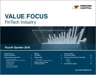 VALUE FOCUS
FinTech Industry
www.mercercapital.com
Preferences and
FinTech Valuations	 1
FinTech Industry Overview 	 3
Public Market Indicators	 3
Mercer Capital FinTech Indices vs. SP 500	 3
Median Total Return	 3
Valuation Multiples	 4
FinTech Margins	 4
FinTech Revenue Multiples	 4
FinTech EBITDA Multiples	 4
FinTech
IPO Watch	 5
FinTech MA	 6
2015 vs. 2014	 6
2015 Largest FinTech MA Overview	 7
FinTech Venture Capital
Activity Overview	 9
Venture Capital
Case Study: Stripe 	 12
Publicly Traded FinTech Companies	 15
Payments	15
Solutions	17
Technology	19
About Mercer Capital	 21
Fourth Quarter 2015
 