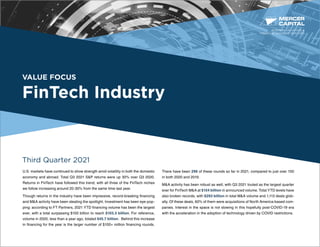 VALUE FOCUS
FinTech Industry
Third Quarter 2021
U.S. markets have continued to show strength amid volatility in both the domestic
economy and abroad. Total Q3 2021 S&P returns were up 30% over Q3 2020.
Returns in FinTech have followed this trend, with all three of the FinTech niches
we follow increasing around 20-30% from the same time last year.
Though returns in the industry have been impressive, record-breaking financing
and M&A activity have been stealing the spotlight. Investment has been eye-pop-
ping: according to FT Partners, 2021 YTD financing volume has been the largest
ever, with a total surpassing $100 billion to reach $103.3 billion. For reference,
volume in 2020, less than a year ago, totaled $45.7 billion. Behind this increase
in financing for the year is the larger number of $100+ million financing rounds.
There have been 296 of these rounds so far in 2021, compared to just over 100
in both 2020 and 2019.
M&A activity has been robust as well, with Q3 2021 touted as the largest quarter
ever for FinTech M&A at $154 billion in announced volume. Total YTD levels have
also broken records, with $293 billion in total M&A volume and 1,113 deals glob-
ally. Of these deals, 60% of them were acquisitions of North America-based com-
panies. Interest in the space is not slowing in this hopefully post-COVID-19 era
with the acceleration in the adoption of technology driven by COVID restrictions.
BUSINESS VALUATION &
FINANCIAL ADVISORY SERVICES
 