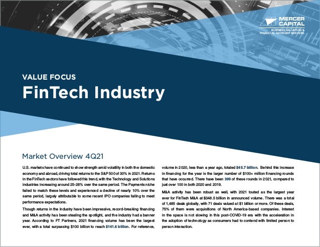 VALUE FOCUS
FinTech Industry
Market Overview 4Q21
U.S. markets have continued to show strength amid volatility in both the domestic
economy and abroad, driving total returns to the S&P 500 of 30% in 2021. Returns
in the FinTech sectors have followed this trend, with the Technology and Solutions
industries increasing around 25-26% over the same period. The Payments niche
failed to match these levels and experienced a decline of nearly 10% over the
same period, largely attributable to some recent IPO companies failing to meet
performance expectations.
Though returns in the industry have been impressive, record-breaking financing
and M&A activity has been stealing the spotlight, and the industry had a banner
year. According to FT Partners, 2021 financing volume has been the largest
ever, with a total surpassing $100 billion to reach $141.6 billion. For reference,
volume in 2020, less than a year ago, totaled $45.7 billion. Behind this increase
in financing for the year is the larger number of $100+ million financing rounds
that have occurred. There have been 399 of these rounds in 2021, compared to
just over 100 in both 2020 and 2019.
M&A activity has been robust as well, with 2021 touted as the largest year
ever for FinTech M&A at $348.5 billion in announced volume. There was a total
of 1,485 deals globally, with 71 deals valued at $1 billion or more. Of these deals,
75% of them were acquisitions of North America-based companies. Interest
in the space is not slowing in this post-COVID-19 era with the acceleration in
the adoption of technology as consumers had to contend with limited person to
person interaction.
BUSINESS VALUATION &
FINANCIAL ADVISORY SERVICES
 