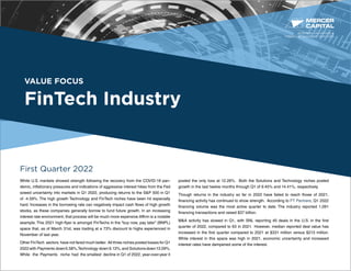 VALUE FOCUS
FinTech Industry
First Quarter 2022
While U.S. markets showed strength following the recovery from the COVID-19 pan-
demic, inflationary pressures and indications of aggressive interest hikes from the Fed
sowed uncertainty into markets in Q1 2022, producing returns to the S&P 500 in Q1
of -4.59%. The high growth Technology and FinTech niches have been hit especially
hard. Increases in the borrowing rate can negatively impact cash flows of high growth
stocks, as these companies generally borrow to fund future growth. In an increasing
interest rate environment, that process will be much more expensive.Affirm is a notable
example. This 2021 high-flyer is amongst FinTechs in the “buy now, pay later” (BNPL)
space that, as of March 31st, was trading at a 73% discount to highs experienced in
November of last year.
Other FinTech sectors have not fared much better. All three niches posted losses for Q1
2022with Payments down5.58%,Technology down9.13%,and Solutionsdown13.09%.
While the Payments niche had the smallest decline in Q1 of 2022, year-over-year it
posted the only loss at 12.26%. Both the Solutions and Technology niches posted
growth in the last twelve months through Q1 of 9.45% and 14.41%, respectively.
Though returns in the industry so far in 2022 have failed to reach those of 2021,
financing activity has continued to show strength. According to FT Partners, Q1 2022
financing volume was the most active quarter to date. The industry reported 1,091
financing transactions and raised $37 billion.
M&A activity has slowed in Q1, with SNL reporting 40 deals in the U.S. in the first
quarter of 2022, compared to 63 in 2021. However, median reported deal value has
increased in the first quarter compared to 2021 at $331 million versus $213 million.
While interest in this space was high in 2021, economic uncertainty and increased
interest rates have dampened some of the interest.
BUSINESS VALUATION &
FINANCIAL ADVISORY SERVICES
 