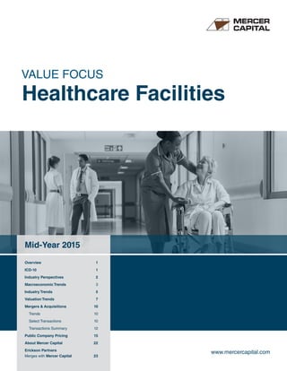 VALUE FOCUS
Healthcare Facilities
Mid-Year 2015
Overview	 1
ICD-10 	 1
Industry Perspectives	 2
Macroeconomic Trends	 3
Industry Trends	 5
Valuation Trends	 7
Mergers  Acquisitions 	 10
Trends	 10
Select Transactions	 10
Transactions Summary	 12
Public Company Pricing	 15
About Mercer Capital	 22
Erickson Partners
Merges with Mercer Capital	 23
www.mercercapital.com
 