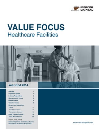 VALUE FOCUS
Healthcare Facilities
Year-End 2014
Overview	 1
Legislative Update	 1
Industry Perspectives	 2
Macroeconomic Trends	 3
Industry Trends	 5
Valuation Trends	 8
Mergers and Acquisitions
Trends	 11
Select Transactions	 11
Transactions Summary	 13
Public Company Pricing	 15
About Mercer Capital	 22
www.mercercapital.com
SPECIAL SUPPLEMENT
Fairness Opinions: Evaluating a Buyer’s
Shares from the Seller’s Perspective
 