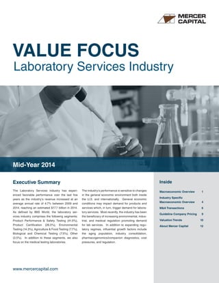 VALUE FOCUS 
Laboratory Services Industry 
Executive Summary Inside 
The Laboratory Services industry has experi-enced 
favorable performance over the last five 
years as the industry’s revenue increased at an 
average annual rate of 4.7% between 2009 and 
2014, reaching an estimated $17.7 billion in 2014. 
As defined by IBIS World, the laboratory ser-vices 
industry comprises the following segments: 
Product Performance & Safety Testing (41.0%), 
Product Certification (26.0%), Environmental 
Testing (14.3%), Agriculture & Food Testing (7.7%), 
Biological and Chemical Testing (7.5%), Other 
(3.5%). In addition to these segments, we also 
focus on the medical testing laboratories. 
www.mercercapital.com 
The industry’s performance is sensitive to changes 
in the general economic environment both inside 
the U.S. and internationally. General economic 
conditions may impact demand for products and 
services which, in turn, trigger demand for labora-tory 
services. Most recently, the industry has been 
the beneficiary of increasing environmental, indus-trial, 
and medical regulation promoting demand 
for lab services. In addition to expanding regu-latory 
regimes, influential growth factors include 
the aging population, industry consolidation, 
pharmacogenomics/companion diagnostics, cost 
pressures, and regulation. 
Macroeconomic Overview 1 
Industry Specific 
Macroeconomic Overview 4 
M&A Transactions 6 
Guideline Company Pricing 9 
Valuation Trends 10 
About Mercer Capital 12 
Mid-Year 2014 
 