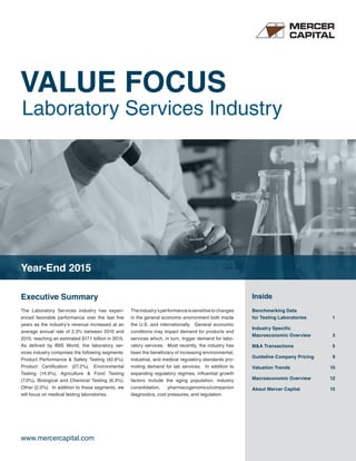 VALUE FOCUS
Laboratory Services Industry
www.mercercapital.com
Executive Summary Inside
The Laboratory Services industry has experi-
enced favorable performance over the last five
years as the industry’s revenue increased at an
average annual rate of 2.3% between 2010 and
2015, reaching an estimated $17.1 billion in 2015.
As defined by IBIS World, the laboratory ser-
vices industry comprises the following segments:
Product Performance & Safety Testing (42.6%),
Product Certification (27.2%), Environmental
Testing (14.9%), Agriculture & Food Testing
(7.0%), Biological and Chemical Testing (6.3%),
Other (2.0%). In addition to these segments, we
will focus on medical testing laboratories.
Theindustry’sperformanceissensitivetochanges
in the general economic environment both inside
the U.S. and internationally. General economic
conditions may impact demand for products and
services which, in turn, trigger demand for labo-
ratory services. Most recently, the industry has
been the beneficiary of increasing environmental,
industrial, and medical regulatory standards pro-
moting demand for lab services. In addition to
expanding regulatory regimes, influential growth
factors include the aging population, industry
consolidation, pharmacogenomics/companion
diagnostics, cost pressures, and regulation.
Year-End 2015
Benchmarking Data
for Testing Laboratories 	 1
Industry Specific
Macroeconomic Overview	 3
MA Transactions	 5
Guideline Company Pricing	 9
Valuation Trends	 10
Macroeconomic Overview	 12
About Mercer Capital	 15
 