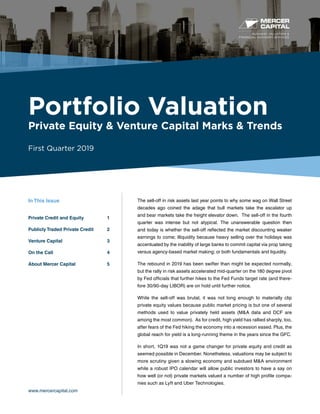 BUSINESS VALUATION &
FINANCIAL ADVISORY SERVICES
Portfolio Valuation
Private Equity & Venture Capital Marks & Trends
First Quarter 2019
www.mercercapital.com
The sell-off in risk assets last year points to why some wag on Wall Street
decades ago coined the adage that bull markets take the escalator up
and bear markets take the freight elevator down. The sell-off in the fourth
quarter was intense but not atypical. The unanswerable question then
and today is whether the sell-off reflected the market discounting weaker
earnings to come; illiquidity because heavy selling over the holidays was
accentuated by the inability of large banks to commit capital via prop taking
versus agency-based market making; or both fundamentals and liquidity.
The rebound in 2019 has been swifter than might be expected normally,
but the rally in risk assets accelerated mid-quarter on the 180 degree pivot
by Fed officials that further hikes to the Fed Funds target rate (and there-
fore 30/90-day LIBOR) are on hold until further notice.
While the sell-off was brutal, it was not long enough to materially clip
private equity values because public market pricing is but one of several
methods used to value privately held assets (M&A data and DCF are
among the most common). As for credit, high yield has rallied sharply, too,
after fears of the Fed hiking the economy into a recession eased. Plus, the
global reach for yield is a long-running theme in the years since the GFC.
In short, 1Q19 was not a game changer for private equity and credit as
seemed possible in December. Nonetheless, valuations may be subject to
more scrutiny given a slowing economy and subdued M&A environment
while a robust IPO calendar will allow public investors to have a say on
how well (or not) private markets valued a number of high profile compa-
nies such as Lyft and Uber Technologies.
In This Issue
Private Credit and Equity	 1
Publicly Traded Private Credit	 2
Venture Capital	 3
On the Call	 4
About Mercer Capital	 5
 
