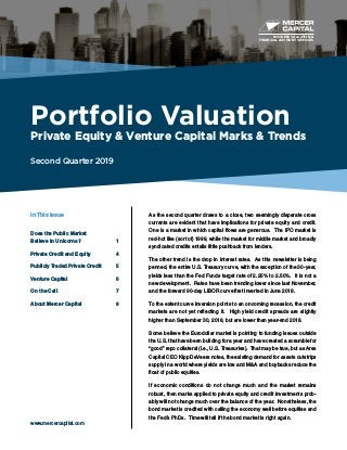 BUSINESS VALUATION &
FINANCIAL ADVISORY SERVICES
Portfolio Valuation
Private Equity & Venture Capital Marks & Trends
Second Quarter 2019
www.mercercapital.com
As the second quarter draws to a close, two seemingly disparate cross
currents are evident that have implications for private equity and credit.
One is a market in which capital flows are generous. The IPO market is
red-hot like (sort of) 1999, while the market for middle market and broadly
syndicated credits entails little pushback from lenders.
The other trend is the drop in interest rates. As this newsletter is being
penned, the entire U.S. Treasury curve, with the exception of the 30-year,
yields less than the Fed Funds target rate of 2.25% to 2.50%. It is not a
new development. Rates have been trending lower since last November,
and the forward 90-day LIBOR curve first inverted in June 2018.
To the extent curve inversion points to an oncoming recession, the credit
markets are not yet reflecting it. High yield credit spreads are slightly
higher than September 30, 2018, but are lower than year-end 2018.
Some believe the Eurodollar market is pointing to funding issues outside
the U.S. that have been building for a year and have created a scramble for
“good” repo collateral (i.e., U.S. Treasuries). That may be true, but as Ares
Capital CEO Kipp DeVeers notes, the existing demand for assets outstrips
supply in a world where yields are low and M&A and buybacks reduce the
float of public equities.
If economic conditions do not change much and the market remains
robust, then marks applied to private equity and credit investments prob-
ably will not change much over the balance of the year. Nonetheless, the
bond market is credited with calling the economy well before equities and
the Fed’s PhDs. Time will tell if the bond market is right again.
In This Issue
Does the Public Market
Believe in Unicorns?	 1
Private Credit and Equity	 4
Publicly Traded Private Credit	 5
Venture Capital	 6
On the Call	 7
About Mercer Capital	 8
 