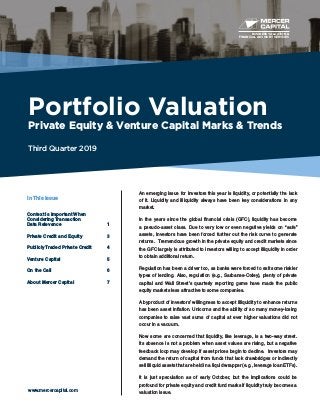BUSINESS VALUATION &
FINANCIAL ADVISORY SERVICES
Portfolio Valuation
Private Equity & Venture Capital Marks & Trends
Third Quarter 2019
www.mercercapital.com
An emerging issue for investors this year is liquidity, or potentially the lack
of it. Liquidity and illiquidity always have been key considerations in any
market.
In the years since the global financial crisis (GFC), liquidity has become
a pseudo-asset class. Due to very low or even negative yields on “safe”
assets, investors have been forced further out the risk curve to generate
returns. Tremendous growth in the private equity and credit markets since
the GFC largely is attributed to investors willing to accept illiquidity in order
to obtain additional return.
Regulation has been a driver too, as banks were forced to exit some riskier
types of lending. Also, regulation (e.g., Sarbanes-Oxley), plenty of private
capital and Wall Street’s quarterly reporting game have made the public
equity markets less attractive to some companies.
A byproduct of investors’ willingness to accept illiquidity to enhance returns
has been asset inflation. Unicorns and the ability of so many money-losing
companies to raise vast sums of capital at ever higher valuations did not
occur in a vacuum.
Now some are concerned that liquidity, like leverage, is a two-way street.
Its absence is not a problem when asset values are rising, but a negative
feedback loop may develop if asset prices begin to decline. Investors may
demand the return of capital from funds that lack drawbridges or indirectly
sell illiquid assets that are held in a liquid wrapper (e.g., leverage loan ETFs).
It is just speculation as of early October, but the implications could be
profound for private equity and credit fund marks if liquidity truly becomes a
valuation issue.
In This Issue
Context is Important When
Considering Transaction
Data Relevance	 1
Private Credit and Equity	 3
Publicly Traded Private Credit	 4
Venture Capital	 5
On the Call	 6
About Mercer Capital	 7
 
