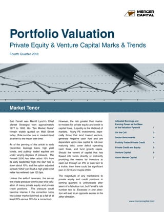 Portfolio Valuation
Private Equity & Venture Capital Marks & Trends
Market Tenor
www.mercercapital.com
Adjusted Earnings and
Earning Power as the Base
of the Valuation Pyramid	 1
On the Call	 3
Sector Benchmarks	 4
Publicly Traded Private Credit 4
Private Credit and Equity	 5
Venture Capital	 6
About Mercer Capital	 7
Fourth Quarter 2018
Bob Farrell was Merrill Lynch’s Chief
Market Strategist from approximately
1977 to 1992. His “Ten Market Rules”
remain widely quoted on Wall Street
today. Rule number one is: markets tend
to revert to the mean over time.
As of the penning of this article in early
December, leverage loans, high yield
bonds, and publicly traded equities are
under varying degrees of pressure. The
Russell 2000 has fallen about 15% from
its early September high; the SP 500 is
down about 10%; and the option adjusted
spread (“OAS”) on BAML’s high yield bond
index has widened over 125 bps.
Unless the sell-off reverses, the set-up
will create pressure on the year-end valu-
ation of many private equity and private
credit positions. The pressure could
become intense if the correction turns
into a bear market (defined as a fall of at
least 20% versus 10% for a correction).
However, the risk greater than marks-
to-models for private equity and credit is
capital flows. Liquidity is the lifeblood of
markets. Many PE investments, espe-
cially those that tend toward venture,
generate negative cash flow and are
dependent upon new capital to roll-over
maturing debt, cover deficit operating
cash flows, and fund growth capex.
Should the torrent of capital that has
flowed into funds directly or indirectly
providing the means for investors to
cash-out through an IPO or sale turn to
a trickle, then there could be significant
pain in 2019 and maybe 2020.
The magnitude of any markdowns to
private equity and credit positions in
coming quarters is unknowable after
years of a fabulous run, but Farrell’s rule
number two is: Excesses in one direc-
tion will lead to an opposite excess in the
other direction.
 