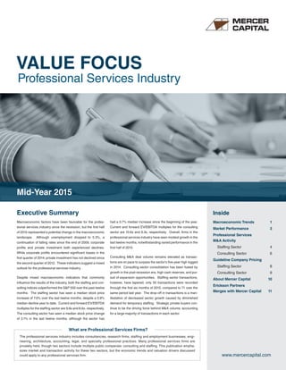VALUE FOCUS
Professional Services Industry
www.mercercapital.com
Executive Summary Inside
Macroeconomic factors have been favorable for the profes-
sional services industry since the recession, but the first half
of 2015 represented a potential change in the macroeconomic
landscape. Although unemployment dropped to 5.3%, a
continuation of falling rates since the end of 2009, corporate
profits and private investment both experienced declines.
While corporate profits encountered significant losses in the
first quarter of 2014, private investment has not declined since
the second quarter of 2012. These indicators suggest a mixed
outlook for the professional services industry.
Despite mixed macroeconomic indicators that commonly
influence the results of the industry, both the staffing and con-
sulting indices outperformed the S&P 500 over the past twelve
months. The staffing sector has seen a median stock price
increase of 7.0% over the last twelve months, despite a 0.9%
median decline year to date. Current and forward EV/EBITDA
multiples for the staffing sector are 9.8x and 8.6x, respectively.
The consulting sector has seen a median stock price change
of 3.1% in the last twelve months, although the sector has
had a 0.7% median increase since the beginning of the year.
Current and forward EV/EBITDA multiples for the consulting
sector are 10.6x and 9.3x, respectively. Overall, firms in the
professional services industry have seen modest growth in the
last twelve months, notwithstanding varied performance in the
first half of 2015.
Consulting M&A deal volume remains elevated as transac-
tions are on pace to surpass the sector’s five-year high logged
in 2014. Consulting sector consolidation has been fueled by
growth in the post-recession era, high cash reserves, and pur-
suit of expansion opportunities. Staffing sector transactions,
however, have tapered; only 50 transactions were recorded
through the first six months of 2015, compared to 71 over the
same period last year. The drop-off in transactions is a man-
ifestation of decreased sector growth caused by diminished
demand for temporary staffing. Strategic private buyers con-
tinue to be the driving force behind M&A volume, accounting
for a large majority of transactions in each sector.
Macroeconomic Trends 1
Market Performance 3
Professional Services
M&A Activity
Staffing Sector 4
Consulting Sector 6
Guideline Company Pricing
Staffing Sector 8
Consulting Sector 9
About Mercer Capital 10
Erickson Partners
Merges with Mercer Capital 11
Mid-Year 2015
The professional services industry includes consultancies, research firms, staffing and employment businesses, engi-
neering, architecture, accounting, legal, and specialty professional practices. Many professional services firms are
privately held, though two sectors include multiple public companies: consulting and staffing. This publication empha-
sizes market and transaction activity for these two sectors, but the economic trends and valuation drivers discussed
could apply to any professional services firm.
What are Professional Services Firms?
 
