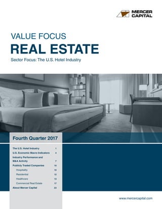 www.mercercapital.com
Fourth Quarter 2017
The U.S. Hotel Industry	 1
U.S. Economic Macro Indicators	 4
Industry Performance and
MA Activity	 7
Publicly Traded Companies	 10
Hospitality	 10
Residential	 12
Healthcare	 13
Commercial Real Estate	 17
About Mercer Capital	 23
VALUE FOCUS
REAL ESTATE
Sector Focus: The U.S. Hotel Industry
 