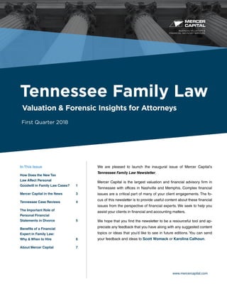 BUSINESS VALUATION &
FINANCIAL ADVISORY SERVICES
www.mercercapital.com
We are pleased to launch the inaugural issue of Mercer Capital’s
Tennessee Family Law Newsletter.
Mercer Capital is the largest valuation and financial advisory firm in
Tennessee with offices in Nashville and Memphis. Complex financial
issues are a critical part of many of your client engagements. The fo-
cus of this newsletter is to provide useful content about these financial
issues from the perspective of financial experts. We seek to help you
assist your clients in financial and accounting matters.
We hope that you find the newsletter to be a resourceful tool and ap-
preciate any feedback that you have along with any suggested content
topics or ideas that you’d like to see in future editions. You can send
your feedback and ideas to Scott Womack or Karolina Calhoun.
Tennessee Family Law
Valuation & Forensic Insights for Attorneys
First Quarter 2018
In This Issue
How Does the New Tax
Law Affect Personal
Goodwill in Family Law Cases?	 1
Mercer Capital in the News	 3
Tennessee Case Reviews	 4
The Important Role of
Personal Financial
Statements in Divorce	 5
Benefits of a Financial
Expert in Family Law:
Why  When to Hire	 6
About Mercer Capital	 7
 