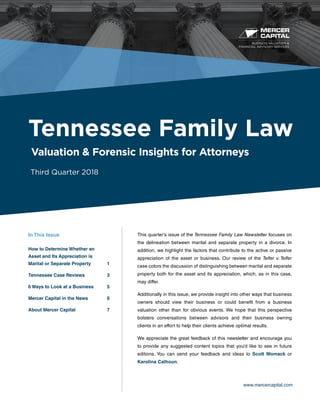 BUSINESS VALUATION &
FINANCIAL ADVISORY SERVICES
www.mercercapital.com
This quarter’s issue of the Tennessee Family Law Newsletter focuses on
the delineation between marital and separate property in a divorce. In
addition, we highlight the factors that contribute to the active or passive
appreciation of the asset or business. Our review of the Telfer v. Telfer
case colors the discussion of distinguishing between marital and separate
property both for the asset and its appreciation, which, as in this case,
may differ.
Additionally in this issue, we provide insight into other ways that business
owners should view their business or could benefit from a business
valuation other than for obvious events. We hope that this perspective
bolsters conversations between advisors and their business owning
clients in an effort to help their clients achieve optimal results.
We appreciate the great feedback of this newsletter and encourage you
to provide any suggested content topics that you’d like to see in future
editions. You can send your feedback and ideas to Scott Womack or
Karolina Calhoun.
Tennessee Family Law
Valuation & Forensic Insights for Attorneys
Third Quarter 2018
In This Issue
How to Determine Whether an
Asset and Its Appreciation is
Marital or Separate Property	 1
Tennessee Case Reviews	 3
6 Ways to Look at a Business	 5
Mercer Capital in the News	 6
About Mercer Capital	 7
 