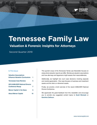 BUSINESS VALUATION &
FINANCIAL ADVISORY SERVICES
www.mercercapital.com
This quarter’s issue of the Tennessee Family Law Newsletter focuses on
areas where valuation reports can differ. We discuss valuation assumptions
and how attorneys and laypersons might assess their reasonableness.
Additionally, we highlight two court case decisions involving separate
and marital appreciation. One case focuses on business and investment
assets and the other on retirement assets.
Finally, we provide a brief overview of the recent AAML/BVR National
Divorce Conference.
We appreciate the great feedback from this newsletter and encourage
you to provide any suggested content topics to Scott Womack or
Karolina Calhoun.
Tennessee Family Law
Valuation & Forensic Insights for Attorneys
Second Quarter 2019
In This Issue
Valuation Assumptions
Influence Valuation Conclusions	 1
Tennessee Case Reviews	 5
2019 AAML/BVR National Divorce
Conference Recap	 7
Mercer Capital in the News	 9
About Mercer Capital	 10
 