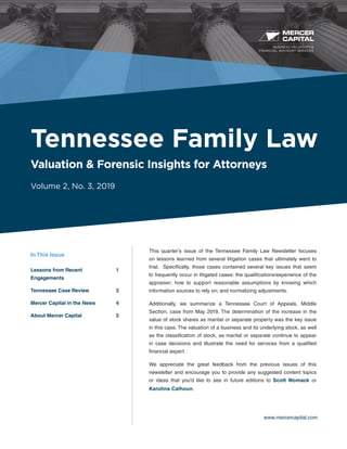 BUSINESS VALUATION &
FINANCIAL ADVISORY SERVICES
www.mercercapital.com
This quarter’s issue of the Tennessee Family Law Newsletter focuses
on lessons learned from several litigation cases that ultimately went to
trial. Specifically, those cases contained several key issues that seem
to frequently occur in litigated cases: the qualifications/experience of the
appraiser; how to support reasonable assumptions by knowing which
information sources to rely on; and normalizing adjustments.
Additionally, we summarize a Tennessee Court of Appeals, Middle
Section, case from May 2019. The determination of the increase in the
value of stock shares as marital or separate property was the key issue
in this case. The valuation of a business and its underlying stock, as well
as the classification of stock, as marital or separate continue to appear
in case decisions and illustrate the need for services from a qualified
financial expert.
We appreciate the great feedback from the previous issues of this
newsletter and encourage you to provide any suggested content topics
or ideas that you’d like to see in future editions to Scott Womack or
Karolina Calhoun.
Tennessee Family Law
Valuation & Forensic Insights for Attorneys
Volume 2, No. 3, 2019
In This Issue
Lessons from Recent	 1
Engagements
Tennessee Case Review	 3
Mercer Capital in the News	4
About Mercer Capital	 5
 