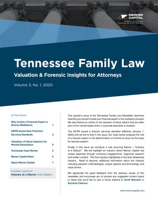 BUSINESS VALUATION &
FINANCIAL ADVISORY SERVICES
www.mercercapital.com
This quarter’s issue of the Tennessee Family Law Newsletter examines
how/why you should involve your financial expert in the mediation process.
We also feature an article on the valuation of stock options that are often
part of the marital estate when a corporate executive is involved.
The AICPA issued a forensic services standard (effective January 1,
2020) and we link to that in this issue. Our case review analyzes the role
of a forensic expert in the determination of income to serve as the basis
for spousal support.
Finally, in this issue we introduce a new recurring feature – “Industry
at a Glance.” We will highlight an industry where Mercer Capital has
unique expertise through numerous engagements, organized research
and written content. The first industry highlighted is the Auto Dealership
industry. Read to discover additional information about this industry
including valuation methodologies, unique aspects and terminology, and
value drivers.
We appreciate the great feedback from the previous issues of this
newsletter and encourage you to provide any suggested content topics
or ideas that you’d like to see in future editions to Scott Womack or
Karolina Calhoun.
Tennessee Family Law
Valuation & Forensic Insights for Attorneys
Volume 3, No. 1, 2020
In This Issue
Why Involve a Financial Expert in
Divorce Mediations 	 1
AICPA Issues New Forensics
Services Standards	 2
Valuation of Stock Options for
Marital Dissolution	 3
Tennessee Case Review 	 5
Mercer Capital News	 6
About Mercer Capital	 7
Newsletter Supplement
Industry at a Glance: Auto Dealers
 