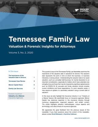 BUSINESS VALUATION &
FINANCIAL ADVISORY SERVICES
www.mercercapital.com
This quarter’s issue of the Tennessee Family Law Newsletter examines the
importance of the valuation date in valuations for divorce. The valuation
date represents the point in time at which the business, or business
interest(s), is being valued. Understanding the valuation date of an asset
valuation, such as a privately held business, for marital dissolution is an
important consideration, especially for matters which have extended over
a lengthy time and those that may be impacted by significant global events
such as COVID-19. An accurate and timely valuation should consider
current conditions and future expectations. If a prior valuation exists, it
may require an update or a secondary valuation using a current date of
valuation.
In this issue we also highlight the Insurance industry in our “Industry at
a Glance” feature. We specifically focus on insurance agencies. Mercer
Capital has extensive expertise in the insurance industry through
numerous engagements, organized research, and written content.
The article highlights valuation methodologies, unique aspects and
terminology, and value drivers of insurance agencies.
We appreciate the great feedback from the previous issues of this
newsletter. If you have questions about the content of this newsletter,
please contact Scott Womack or Karolina Calhoun.
Tennessee Family Law
Valuation & Forensic Insights for Attorneys
Volume 3, No. 2, 2020
In This Issue
The Importance of the
Valuation Date in Divorce	 1
Tennessee Case Review	 4
Mercer Capital News	 6
Family Law Services	 7
Newsletter Supplement
Industry at a Glance:
Insurance Agencies
 