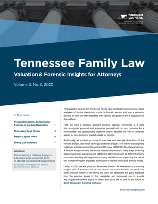 BUSINESS VALUATION &
FINANCIAL ADVISORY SERVICES
www.mercercapital.com
This quarter’s issue of the Tennessee Family Law Newsletter examines two critical
analyses of marital dissolution – one a forensic service and one a valuation
service. In both, we offer examples with specific fact patterns and a discussion of
the analysis.
First, we have a personal goodwill analysis example. Tennessee is a state
that recognizes personal and enterprise goodwill and, in turn, provides for a
methodology that appropriately captures and/or allocates the two to separate
assets for non-division or marital assets for division.
Additionally, we provide an in-depth overview and example illustration of the
lifestyle analysis, also know as the pay and need analysis.This reprint was originally
published in the November/December 2020 issue of NACVA’s The Value Examiner.
A lifestyle analysis assists the marital dissolution process in many ways, including
assessing division scenarios and settlement alternatives such as different alimony
proposals, assisting with negotiations during mediation, and supporting the trier of
fact in determining the equitable distribution of marital assets and alimony needs.
Lastly, in 2021, we will pivot our Tennessee Family Law Newsletter to a monthly
insights email to further assist you in complex and current forensic, valuation, and
other financial matters in the family law area. We appreciate the great feedback
from the previous issues of this newsletter and encourage you to provide
any suggested content topics or ideas that you’d like to see in the future to
Scott Womack or Karolina Calhoun.
Tennessee Family Law
Valuation & Forensic Insights for Attorneys
Volume 3, No. 3, 2020
In This Issue
Personal Goodwill: An Illustrative
Example of an Auto Dealership	 1
Tennessee Case Review	 4
Mercer Capital News	 6
Family Law Services	 7
ADDENDUM
Constructing a Lifestyle Analysis:
A Multipurpose Analytical Tool
in Marital Dissolution Engagements
Excerpted from NACVA’s The Value Examiner
November/December 2020 Issue
 