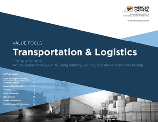 www.mercercapital.com
Second Quarter 2018
VALUE FOCUS
Transportation & Logistics
First Quarter 2021
Article: Labor Shortage in Trucking Industry Leading to a Rise in Consumer Pricing
BUSINESS VALUATION &
FINANCIAL ADVISORY SERVICES
In This Issue
Labor Shortage in Trucking
Industry Leading to a Rise in
Consumer Pricing1
Industry Macro Trends	 3
Trucking	 6
Rail  Intermodal	 9
MA Activity	 10
Select Transactions	 11
Public Company Performance	16
 