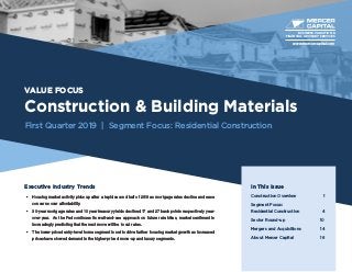 VALUE FOCUS
Construction & Building Materials
First Quarter 2019 | Segment Focus: Residential Construction
Executive Industry Trends
•	 Housing market activity picks up after a tepid second half of 2018 as mortgage rates decline and ease
concerns over affordability.
•	 30-year mortgage rates and 10 year treasury yields declined 17 and 27 basis points respectively year-
over-year. As the Fed continues its wait-and-see approach on future rate hikes, market sentiment is
increasingly predicting that the next move will be to cut rates.
•	 The lower-priced entry-level home segment is set to drive further housing market growth as increased
prices have slowed demand in the higher-priced move-up and luxury segments.
BUSINESS VALUATION &
FINANCIAL ADVISORY SERVICES
In This Issue
Construction Overview	 1
Segment Focus:
Residential Construction	4
Sector Round-up	 10
Mergers and Acquisitions	 14
About Mercer Capital	 16
www.mercercapital.com
 