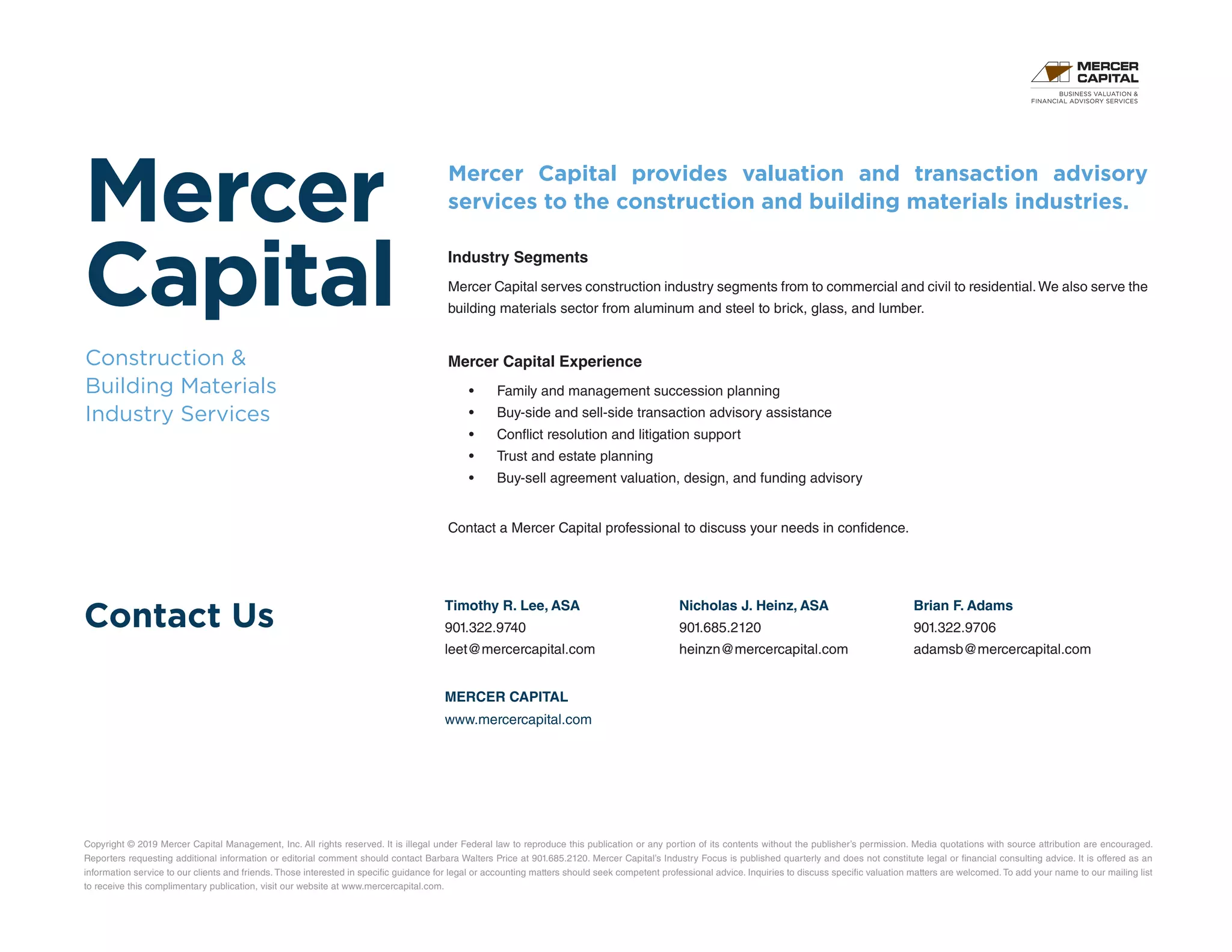 Mercer
Capital
Construction 
Building Materials
Industry Services
Contact Us
Copyright © 2019 Mercer Capital Management, Inc. All rights reserved. It is illegal under Federal law to reproduce this publication or any portion of its contents without the publisher’s permission. Media quotations with source attribution are encouraged.
Reporters requesting additional information or editorial comment should contact Barbara Walters Price at 901.685.2120. Mercer Capital’s Industry Focus is published quarterly and does not constitute legal or financial consulting advice. It is offered as an
information service to our clients and friends. Those interested in specific guidance for legal or accounting matters should seek competent professional advice. Inquiries to discuss specific valuation matters are welcomed. To add your name to our mailing list
to receive this complimentary publication, visit our website at www.mercercapital.com.
Mercer Capital provides valuation and transaction advisory
services to the construction and building materials industries.
Industry Segments
Mercer Capital serves construction industry segments from to commercial and civil to residential.We also serve the
building materials sector from aluminum and steel to brick, glass, and lumber.
Mercer Capital Experience
•	 Family and management succession planning
•	 Buy-side and sell-side transaction advisory assistance
•	 Conflict resolution and litigation support
•	 Trust and estate planning
•	 Buy-sell agreement valuation, design, and funding advisory
Contact a Mercer Capital professional to discuss your needs in confidence.
Timothy R. Lee, ASA
901.322.9740
leet@mercercapital.com
Nicholas J. Heinz, ASA
901.685.2120
heinzn@mercercapital.com
Brian F. Adams
901.322.9706
adamsb@mercercapital.com
MERCER CAPITAL
www.mercercapital.com
BUSINESS VALUATION 
FINANCIAL ADVISORY SERVICES
 