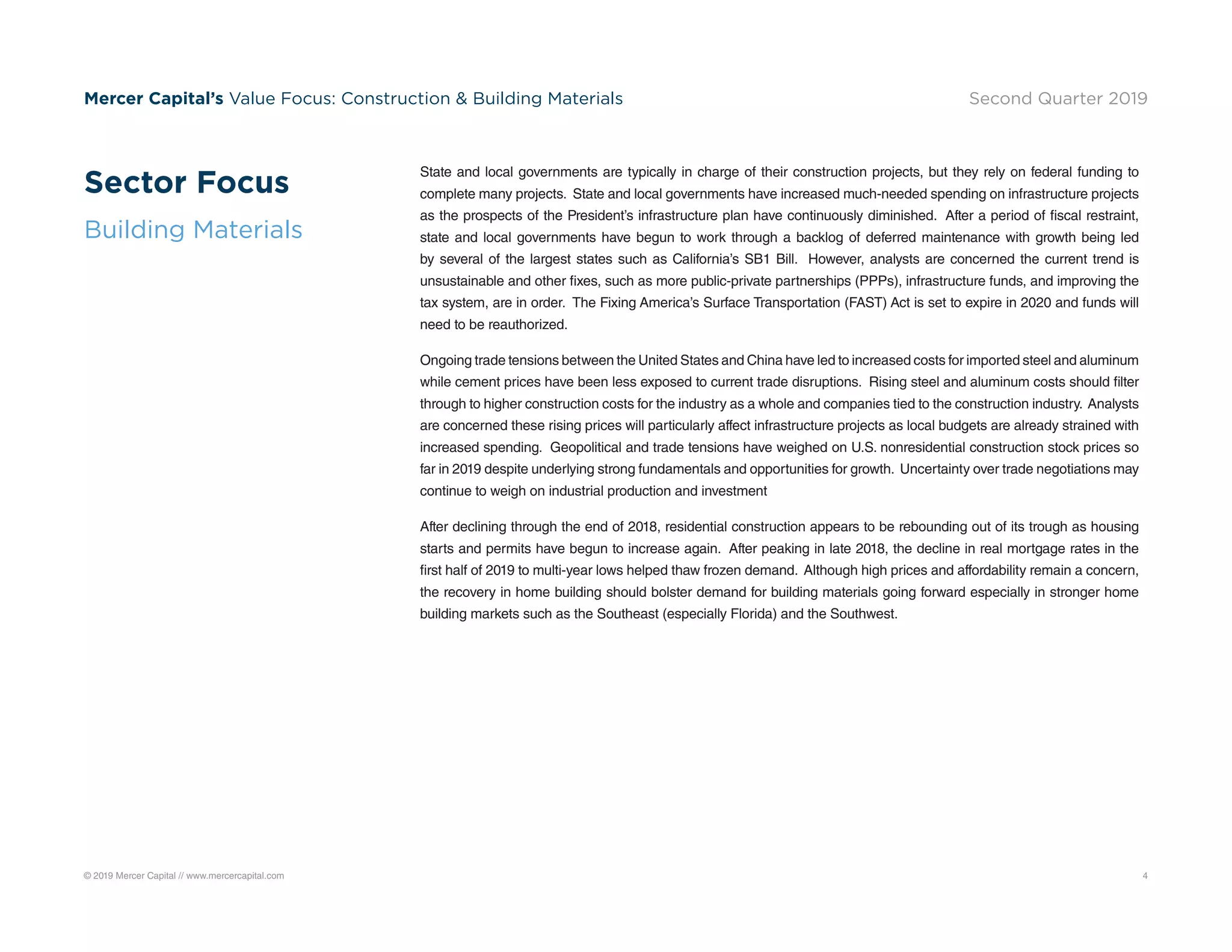 © 2019 Mercer Capital // www.mercercapital.com 4
Mercer Capital’s Value Focus: Construction  Building Materials Second Quarter 2019
State and local governments are typically in charge of their construction projects, but they rely on federal funding to
complete many projects. State and local governments have increased much-needed spending on infrastructure projects
as the prospects of the President’s infrastructure plan have continuously diminished. After a period of fiscal restraint,
state and local governments have begun to work through a backlog of deferred maintenance with growth being led
by several of the largest states such as California’s SB1 Bill. However, analysts are concerned the current trend is
unsustainable and other fixes, such as more public-private partnerships (PPPs), infrastructure funds, and improving the
tax system, are in order. The Fixing America’s Surface Transportation (FAST) Act is set to expire in 2020 and funds will
need to be reauthorized.
Ongoing trade tensions between the United States and China have led to increased costs for imported steel and aluminum
while cement prices have been less exposed to current trade disruptions. Rising steel and aluminum costs should filter
through to higher construction costs for the industry as a whole and companies tied to the construction industry. Analysts
are concerned these rising prices will particularly affect infrastructure projects as local budgets are already strained with
increased spending. Geopolitical and trade tensions have weighed on U.S. nonresidential construction stock prices so
far in 2019 despite underlying strong fundamentals and opportunities for growth. Uncertainty over trade negotiations may
continue to weigh on industrial production and investment
After declining through the end of 2018, residential construction appears to be rebounding out of its trough as housing
starts and permits have begun to increase again. After peaking in late 2018, the decline in real mortgage rates in the
first half of 2019 to multi-year lows helped thaw frozen demand. Although high prices and affordability remain a concern,
the recovery in home building should bolster demand for building materials going forward especially in stronger home
building markets such as the Southeast (especially Florida) and the Southwest.
Sector Focus
Building Materials
 