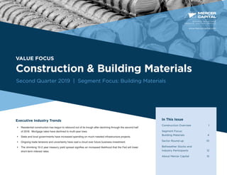 VALUE FOCUS
Construction & Building Materials
Second Quarter 2019 | Segment Focus: Building Materials
Executive Industry Trends
•	 Residential construction has begun to rebound out of its trough after declining through the second half
of 2018. Mortgage rates have declined to multi-year lows.
•	 State and local governments have increased spending on much-needed infrastructure projects.
•	 Ongoing trade tensions and uncertainty have cast a cloud over future business investment.
•	 The shrinking 10-2 year treasury yield spread signifies an increased likelihood that the Fed will lower
short-term interest rates.
BUSINESS VALUATION &
FINANCIAL ADVISORY SERVICES
In This Issue
Construction Overview	 1
Segment Focus:
Building Materials	 4
Sector Round-up	 10
Bellweather Stocks and
Industry Participants 12
About Mercer Capital	 15
www.mercercapital.com
 