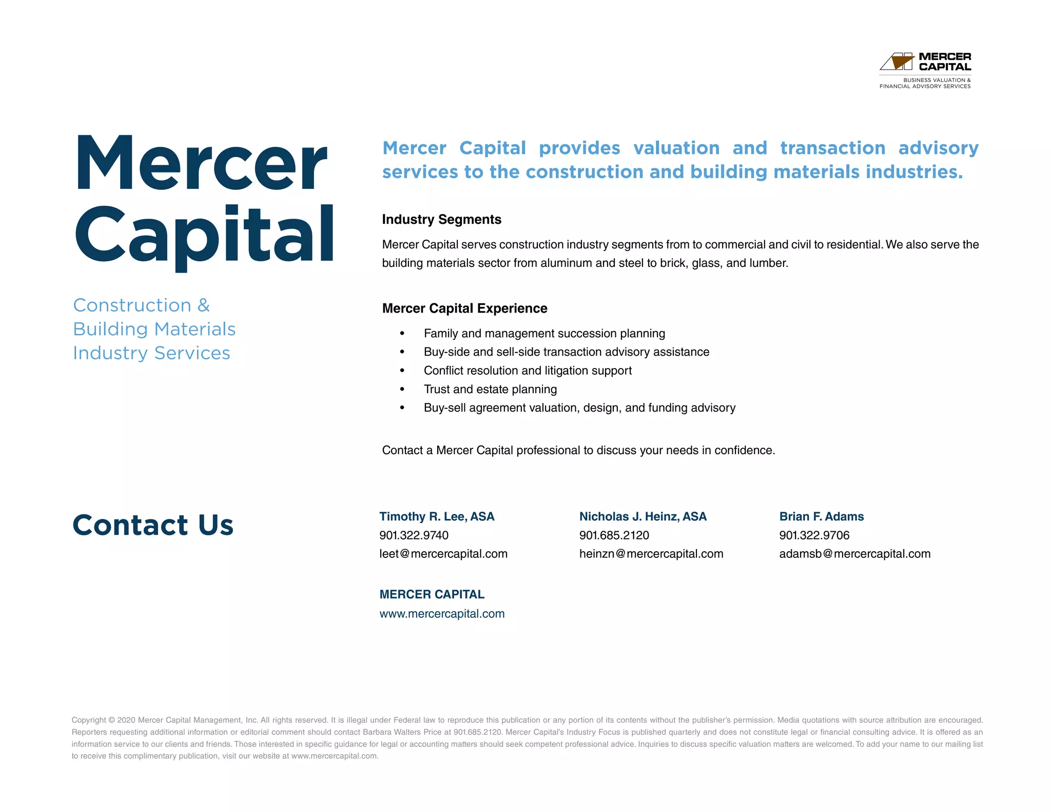 Mercer
Capital
Construction 
Building Materials
Industry Services
Contact Us
Copyright © 2020 Mercer Capital Management, Inc. All rights reserved. It is illegal under Federal law to reproduce this publication or any portion of its contents without the publisher’s permission. Media quotations with source attribution are encouraged.
Reporters requesting additional information or editorial comment should contact Barbara Walters Price at 901.685.2120. Mercer Capital’s Industry Focus is published quarterly and does not constitute legal or financial consulting advice. It is offered as an
information service to our clients and friends. Those interested in specific guidance for legal or accounting matters should seek competent professional advice. Inquiries to discuss specific valuation matters are welcomed. To add your name to our mailing list
to receive this complimentary publication, visit our website at www.mercercapital.com.
Mercer Capital provides valuation and transaction advisory
services to the construction and building materials industries.
Industry Segments
Mercer Capital serves construction industry segments from to commercial and civil to residential.We also serve the
building materials sector from aluminum and steel to brick, glass, and lumber.
Mercer Capital Experience
•	 Family and management succession planning
•	 Buy-side and sell-side transaction advisory assistance
•	 Conflict resolution and litigation support
•	 Trust and estate planning
•	 Buy-sell agreement valuation, design, and funding advisory
Contact a Mercer Capital professional to discuss your needs in confidence.
Timothy R. Lee, ASA
901.322.9740
leet@mercercapital.com
Nicholas J. Heinz, ASA
901.685.2120
heinzn@mercercapital.com
Brian F. Adams
901.322.9706
adamsb@mercercapital.com
MERCER CAPITAL
www.mercercapital.com
BUSINESS VALUATION 
FINANCIAL ADVISORY SERVICES
 