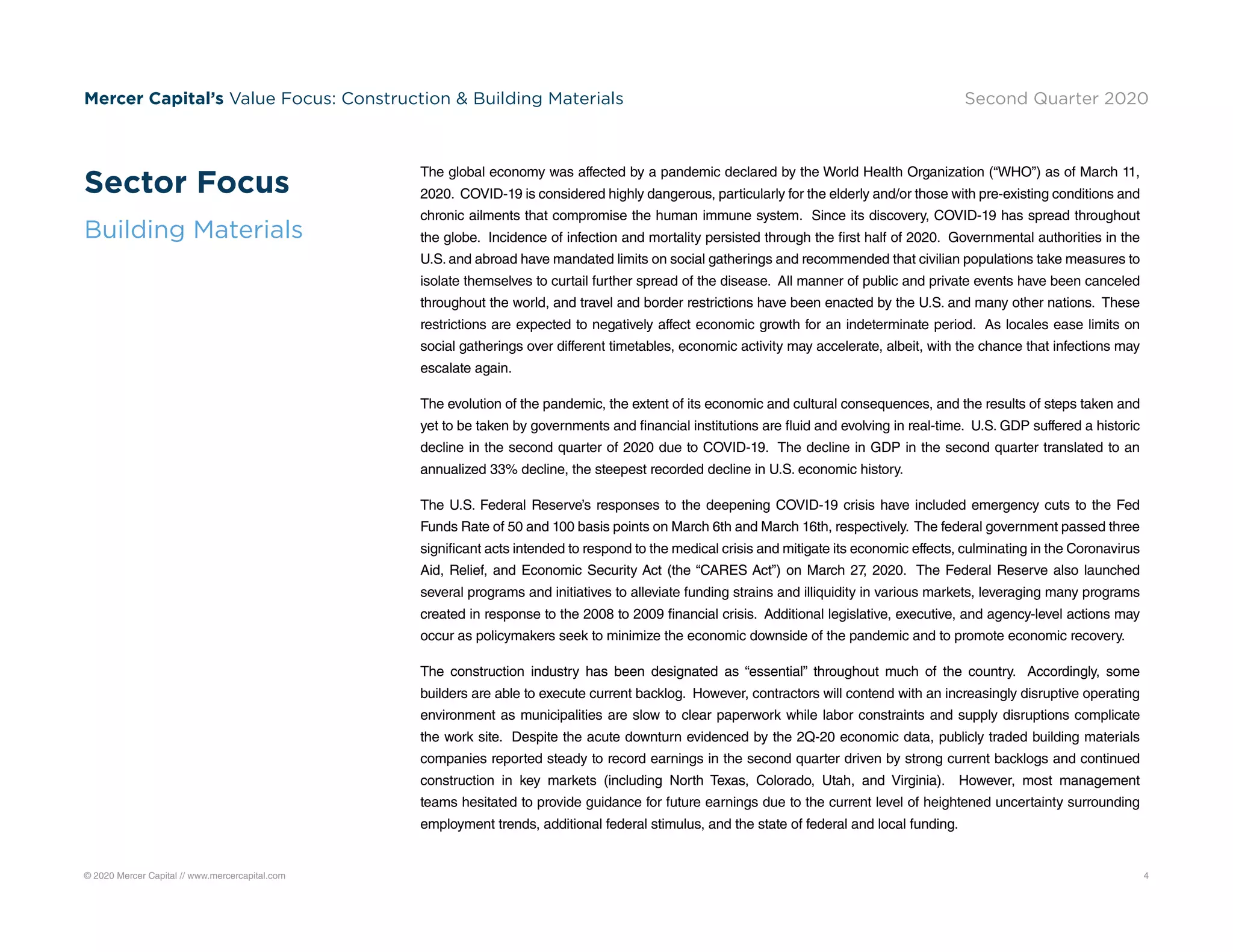 © 2020 Mercer Capital // www.mercercapital.com 4
Mercer Capital’s Value Focus: Construction  Building Materials Second Quarter 2020
The global economy was affected by a pandemic declared by the World Health Organization (“WHO”) as of March 11,
2020. COVID-19 is considered highly dangerous, particularly for the elderly and/or those with pre-existing conditions and
chronic ailments that compromise the human immune system. Since its discovery, COVID-19 has spread throughout
the globe. Incidence of infection and mortality persisted through the first half of 2020. Governmental authorities in the
U.S. and abroad have mandated limits on social gatherings and recommended that civilian populations take measures to
isolate themselves to curtail further spread of the disease. All manner of public and private events have been canceled
throughout the world, and travel and border restrictions have been enacted by the U.S. and many other nations. These
restrictions are expected to negatively affect economic growth for an indeterminate period. As locales ease limits on
social gatherings over different timetables, economic activity may accelerate, albeit, with the chance that infections may
escalate again.
The evolution of the pandemic, the extent of its economic and cultural consequences, and the results of steps taken and
yet to be taken by governments and financial institutions are fluid and evolving in real-time. U.S. GDP suffered a historic
decline in the second quarter of 2020 due to COVID-19. The decline in GDP in the second quarter translated to an
annualized 33% decline, the steepest recorded decline in U.S. economic history.
The U.S. Federal Reserve’s responses to the deepening COVID-19 crisis have included emergency cuts to the Fed
Funds Rate of 50 and 100 basis points on March 6th and March 16th, respectively. The federal government passed three
significant acts intended to respond to the medical crisis and mitigate its economic effects, culminating in the Coronavirus
Aid, Relief, and Economic Security Act (the “CARES Act”) on March 27, 2020. The Federal Reserve also launched
several programs and initiatives to alleviate funding strains and illiquidity in various markets, leveraging many programs
created in response to the 2008 to 2009 financial crisis. Additional legislative, executive, and agency-level actions may
occur as policymakers seek to minimize the economic downside of the pandemic and to promote economic recovery.
The construction industry has been designated as “essential” throughout much of the country. Accordingly, some
builders are able to execute current backlog. However, contractors will contend with an increasingly disruptive operating
environment as municipalities are slow to clear paperwork while labor constraints and supply disruptions complicate
the work site. Despite the acute downturn evidenced by the 2Q-20 economic data, publicly traded building materials
companies reported steady to record earnings in the second quarter driven by strong current backlogs and continued
construction in key markets (including North Texas, Colorado, Utah, and Virginia). However, most management
teams hesitated to provide guidance for future earnings due to the current level of heightened uncertainty surrounding
employment trends, additional federal stimulus, and the state of federal and local funding.
Sector Focus
Building Materials
 