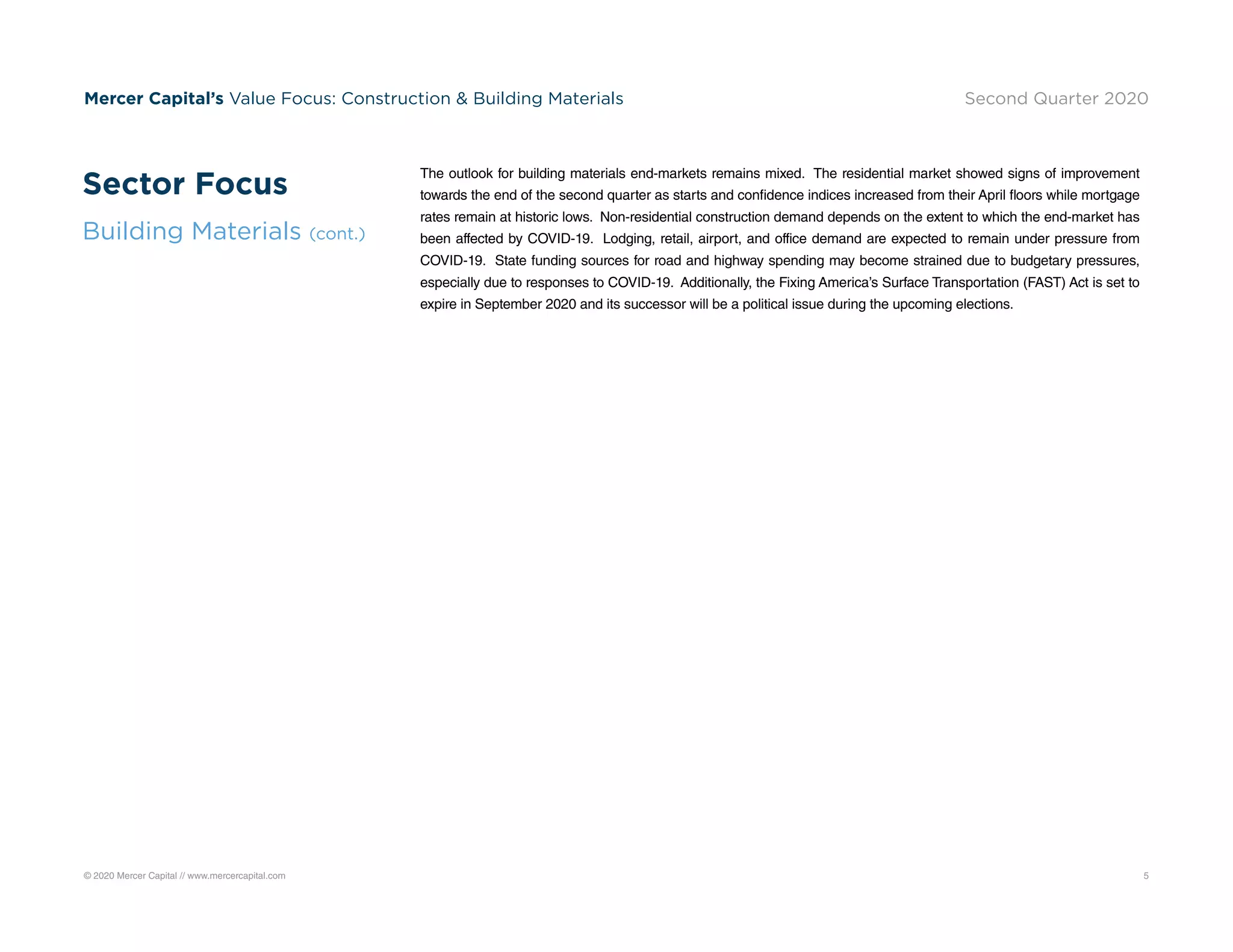 © 2020 Mercer Capital // www.mercercapital.com 5
Mercer Capital’s Value Focus: Construction  Building Materials Second Quarter 2020
The outlook for building materials end-markets remains mixed. The residential market showed signs of improvement
towards the end of the second quarter as starts and confidence indices increased from their April floors while mortgage
rates remain at historic lows. Non-residential construction demand depends on the extent to which the end-market has
been affected by COVID-19. Lodging, retail, airport, and office demand are expected to remain under pressure from
COVID-19. State funding sources for road and highway spending may become strained due to budgetary pressures,
especially due to responses to COVID-19. Additionally, the Fixing America’s Surface Transportation (FAST) Act is set to
expire in September 2020 and its successor will be a political issue during the upcoming elections.
Sector Focus
Building Materials (cont.)
 