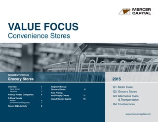 Overview	 1
Equity Market	 1
Valuations 	 2
Publicly Traded Companies	 4
C-Store Trends
Margins	6
Government and Regulatory	 7
Recent MA Activity	 8
Segment Focus:
Grocery Stores	 9
Fuel Pricing
and Supply Charts	 11
About Mercer Capital	 16
Q1: Motor Fuels
Q2: Grocery Stores
Q3: Alternative Fuels
	  Transportation
Q4: Foodservices
SEGMENT FOCUS
Grocery Stores 2015
www.mercercapital.com
VALUE FOCUS
Convenience Stores
 