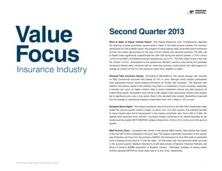 Value
Focus
© 2013 Mercer Capital // Data provided by SNL Financial 1
Insurance Industry
Second Quarter 2013
What to Make of Higher Interest Rates? The Federal Reserve’s June 19 statements regarding
the tapering of asset purchases caused quite a ripple in the fixed income markets. For insurers,
particularly the Life & Health sector, the prospect of rising interest rates could help boost investment
income and create opportunities for the sale of more interest rate sensitive products. The SNL Life
& Health Index significantly outperformed the S&P 500 during the second quarter (+17.3% versus
+2.9% for the S&P), and Multiline insurers followed suit, up 14.7%. The P&C Index moved in line with
the market (+2.6%). Subsequent to the quarter-end, Moody’s issued a note stating that gradually
increasing interest rates combined with an improving economy could prompt the rating agency to
change its outlook on the U.S. life insurance sector from negative to stable.
Renewal Rate Increases Steady. According to MarketScout, the overall average rate increase
on P&C commercial accounts held steady at +5% in June, although some industry participants
have expressed concern about slowing momentum for further rate increases. The relatively mild
weather and excess capital in the industry may lead to a moderation of such increases, especially
if insurers can count on higher interest rates to boost investment income and take pressure off
underwriting results. Competition and a flood of new capital in the reinsurance industry have already
led to significant price cuts in that sector. Back in the standard lines market, MarketScout reported
that the change in commercial property moved down from +6% in May to +5% in June.
Multiples Move Higher. The median price/book ratio for the firms in the SNL P&C Underwriter Index
ended the second quarter where it began, at about 1.0x. For L&H insurers, the potential benefits
of rising interest rates led to improvement in the median price/book ratio, from 0.62x to 0.69x, the
highest level observed since mid-2011. Insurance brokers continued to be viewed favorably by the
market and the median MVTC/EBITDA multiple climbed from 10.5x to 10.7x at the end of the second
quarter.
M&A Activity Down. Consistent with trends in the general M&A market, deal activity was slower
in the first half of 2013 compared to the prior year. The largest underwriter transaction of the quarter
was Protective Life Corp.’s $1.1B purchase of MONY Life Insurance Co. from AXA (with an estimated
price to statutory book value of 1.7x for the deal). On the broker side, two prominent deals occurred
in the second quarter: Madison Dearborn’s $1.3B take-private of National Financial Partners and
Brown & Brown’s $360M acquisition of Beecher Carlson. Estimated multiples of trailing twelve
months adjusted EBITDA for these deals was 9.1x and 10.9x, respectively.
 