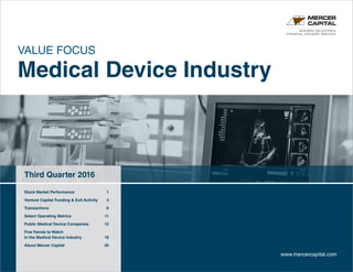 VALUE FOCUS
Medical Device Industry
Third Quarter 2016
BUSINESS VALUATION &
FINANCIAL ADVISORY SERVICES
www.mercercapital.com
Stock Market Performance	 1
Venture Capital Funding  Exit Activity	 3
Transactions	 6
Select Operating Metrics	 11
Public Medical Device Companies 12
Five Trends to Watch 	
in the Medical Device Industry	 18
About Mercer Capital	 30
 