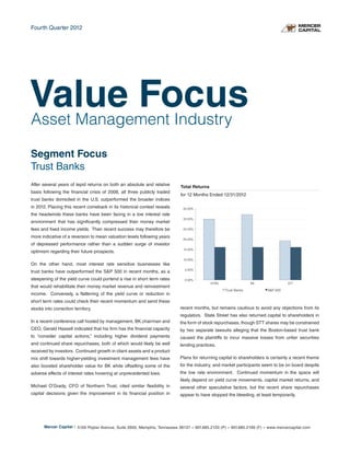 Fourth Quarter 2012




Value Focus
Asset Management Industry

Segment Focus
Trust Banks
After several years of tepid returns on both an absolute and relative       Total Returns
basis following the financial crisis of 2008, all three publicly traded
                                                                            for 12 Months Ended 12/31/2012
trust banks domiciled in the U.S. outperformed the broader indices
in 2012. Placing this recent comeback in its historical context reveals      35.00%
the headwinds these banks have been facing in a low interest rate
                                                                             30.00%
environment that has significantly compressed their money market
fees and fixed income yields. Their recent success may therefore be          25.00%

more indicative of a reversion to mean valuation levels following years
                                                                             20.00%
of depressed performance rather than a sudden surge of investor
                                                                             15.00%
optimism regarding their future prospects.
                                                                             10.00%
On the other hand, most interest rate sensitive businesses like
                                                                              5.00%
trust banks have outperformed the S&P 500 in recent months, as a
steepening of the yield curve could portend a rise in short term rates        0.00%
                                                                                            NTRS                 BK                STT
that would rehabilitate their money market revenue and reinvestment
                                                                                                   Trust Banks          S&P 500
income. Conversely, a flattening of the yield curve or reduction in
short term rates could check their recent momentum and send these
stocks into correction territory.                                           recent months, but remains cautious to avoid any objections from its
                                                                            regulators. State Street has also returned capital to shareholders in
In a recent conference call hosted by management, BK chairman and           the form of stock repurchases, though STT shares may be constrained
CEO, Gerald Hassell indicated that his firm has the financial capacity      by two separate lawsuits alleging that the Boston-based trust bank
to “consider capital actions,” including higher dividend payments           caused the plaintiffs to incur massive losses from unfair securities
and continued share repurchases, both of which would likely be well         lending practices.
received by investors. Continued growth in client assets and a product
mix shift towards higher-yielding investment management fees have           Plans for returning capital to shareholders is certainly a recent theme
also boosted shareholder value for BK while offsetting some of the          for the industry, and market participants seem to be on board despite
adverse effects of interest rates hovering at unprecedented lows.           the low rate environment. Continued momentum in the space will
                                                                            likely depend on yield curve movements, capital market returns, and
Michael O’Grady, CFO of Northern Trust, cited similar flexibility in        several other speculative factors, but the recent share repurchases
capital decisions given the improvement in its financial position in        appear to have stopped the bleeding, at least temporarily.




       Mercer Capital | 5100 Poplar Avenue, Suite 2600, Memphis, Tennessee 38137 » 901.685.2120 (P) » 901.685.2199 (F) » www.mercercapital.com
 