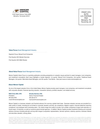 Copyright © 2013 Mercer Capital Management, Inc. All rights reserved. It is illegal under Federal law to reproduce this publication or any portion of its contents without the publisher’s
permission. Media quotations with source attribution are encouraged. Reporters requesting additional information or editorial comment should contact Barbara Walters Price at 901.685.2120.
Mercer Capital’s Value Focus is published quarterly and does not constitute legal or financial consulting advice. It is offered as an information service to our clients and friends. Those
interested in specific guidance for legal or accounting matters should seek competent professional advice. Inquiries to discuss specific valuation matters are welcomed. To add your name
to our mailing list to receive this complimentary publication, visit our web site at www.mercercapital.com.
As one of the largest valuation firms in the United States, Mercer Capital provides asset managers, trust companies, and investment consultants
with corporate valuation, financial reporting valuation, transaction advisory, portfolio valuation, and related services.
Matt Crow, ASA, CFA
President
901.322.9728
crowm@mercercapital.com
Mercer Capital is a business valuation and financial advisory firm serving a global client base. Business valuation services are provided for a
wide variety of needs, including but not limited to corporate valuation services, tax compliance, litigation support, financial statement reporting
compliance, and employee stock ownership plans. Our clients range from public to private, from smaller companies to large multi-nationals in a
broad range of industries, as well as numerous governmental agencies. In addition, Mercer Capital provides investment banking and corporate
advisory services including sell-side and buy-side merger & acquisition representation, fairness opinions, solvency opinions, business interest
and securities valuation, among others.
Brooks Hamner, CFA
Senior Financial Analyst
901.322.9714
hamnerb@mercercapital.com
5100 Poplar Avenue, Suite 2600
Memphis, Tennessee 38137
PRSRT STD
AUTO
U.S. POSTAGE
PAID
Memphis, TN
Permit No. 29
About Value Focus Asset Management Industry
Mercer Capital’s Value Focus is a quarterly publication providing perspective on valuation issues pertinent to asset managers, trust companies,
and investment consultants. Each issue highlights a market segment: 1st quarter: Mutual Fund Companies, 2nd quarter: Traditional Asset
Managers, 3rd quarter: Alternative Asset Managers, and 4th quarter: Trust Banks. View past issues at www.mercercapital.com.
Segment Focus: Mutual Fund Companies
First Quarter 2013 Market Overview
First Quarter 2013 M&A Review
Value Focus Asset Management Industry
About Mercer Capital
 