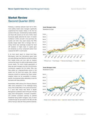 Mercer Capital’s Value Focus: Asset Management Industry Second Quarter 2013
© 2013 Mercer Capital 2 www.mercercapital.com
Following a relatively lackluster back half of 2012,
most publicly traded asset managers significantly
outperformed the broader indices in the first two
quarters of this year. Constrained by market volatility
and fiscal cliff concerns at the end of 2012, these
businesses gladly welcomed the return of investor
confidence in 2013, and with it, the cash flows into
equities and other risky asset classes that RIAs
typically charge higher fees to manage. Such re-
risking trends have seemingly trumped the fiscal
cliff resolution of higher taxes on capital gains
and dividends as all four component sectors have
outpaced the S&P in a bull market.
In its most recent report on mutual fund flows,
Morningstar noted that international equity funds
and value offerings have filled the void left by outflows
from taxable bonds and muni debt as investors
continue their search for yield via alternatives to fixed
income assets. The recent market appreciation of
large cap asset managers over their more diminutive
counterparts suggests that the bulkier RIAs may
have picked up a disproportionate amount of the
assets from the bond fund exodus. Still, industry
observers should be cautioned that these market-
weighted indices can be susceptible to company-
specific circumstances before attempting to read the
tea leaves with these statistics.
Nevertheless, M&A advisory firm Fiduciary Network
offers some perspective on the challenges facing
many of the smaller RIAs in the current environment.
In a piece titled “Brave New World of Wealth
Management,” published in April of this year, FN cites
aging client demographics, increased competition,
and uncertain succession planning as potential
headwinds facing wealth managers, many of which
coasted through the bull market of the 80s and 90s
without having to deal with these potential obstacles.
Market Review
Second Quarter 2013
Asset Managers Index
Breakdown by Size
90.00
100.00
110.00
120.00
130.00
140.00
150.00
7/1/12
8/1/12
9/1/12
10/1/12
11/1/12
12/1/12
1/1/13
2/1/13
3/1/13
4/1/13
5/1/13
6/1/13
AUM < $10 B AUM $10 B - $100 B AUM $100 B - $500 B AUM > $500 B S&P 500
Asset Managers Index
Breakdown by Type
90.00
100.00
110.00
120.00
130.00
140.00
150.00
160.00
170.00
7/2/12
8/2/12
9/2/12
10/2/12
11/2/12
12/2/12
1/2/13
2/2/13
3/2/13
4/2/13
5/2/13
6/2/13
Mutual Funds Asset Managers Alternative Asset Managers Trust Banks S&P 500
 