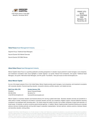 Copyright © 2013 Mercer Capital Management, Inc. All rights reserved. It is illegal under Federal law to reproduce this publication or any portion of its contents without the publisher’s
permission. Media quotations with source attribution are encouraged. Reporters requesting additional information or editorial comment should contact Barbara Walters Price at 901.685.2120.
Mercer Capital’s Value Focus is published quarterly and does not constitute legal or financial consulting advice. It is offered as an information service to our clients and friends. Those
interested in specific guidance for legal or accounting matters should seek competent professional advice. Inquiries to discuss specific valuation matters are welcomed. To add your name
to our mailing list to receive this complimentary publication, visit our web site at www.mercercapital.com.
As one of the largest valuation firms in the United States, Mercer Capital provides asset managers, trust companies, and investment consultants
with corporate valuation, financial reporting valuation, transaction advisory, portfolio valuation, and related services.
Matt Crow, ASA, CFA
President
901.322.9728
crowm@mercercapital.com
Mercer Capital is a business valuation and financial advisory firm serving a global client base. Business valuation services are provided for a
wide variety of needs, including but not limited to corporate valuation services, tax compliance, litigation support, financial statement reporting
compliance, and employee stock ownership plans. Our clients range from public to private, from smaller companies to large multi-nationals in a
broad range of industries, as well as numerous governmental agencies. In addition, Mercer Capital provides investment banking and corporate
advisory services including sell-side and buy-side merger & acquisition representation, fairness opinions, solvency opinions, business interest
and securities valuation, among others.
Brooks Hamner, CFA
Senior Financial Analyst
901.322.9714
hamnerb@mercercapital.com
5100 Poplar Avenue, Suite 2600
Memphis, Tennessee 38137
PRSRT STD
AUTO
U.S. POSTAGE
PAID
Memphis, TN
Permit No. 29
About Value Focus Asset Management Industry
Mercer Capital’s Value Focus is a quarterly publication providing perspective on valuation issues pertinent to asset managers, trust companies,
and investment consultants. Each issue highlights a market segment: 1st quarter: Mutual Fund Companies, 2nd quarter: Traditional Asset
Managers, 3rd quarter: Alternative Asset Managers, and 4th quarter: Trust Banks. View past issues at www.mercercapital.com.
Segment Focus: Traditional Asset Managers
Second Quarter 2013 Market Overview
Second Quarter 2013 M&A Review
Value Focus Asset Management Industry
About Mercer Capital
 