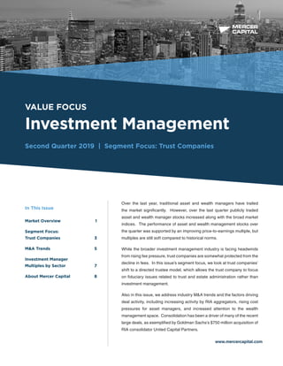 BUSINESS VALUATION &
FINANCIAL ADVISORY SERVICES
VALUE FOCUS
Investment Management
Second Quarter 2019 | Segment Focus: Trust Companies
www.mercercapital.com
Over the last year, traditional asset and wealth managers have trailed
the market significantly. However, over the last quarter publicly traded
asset and wealth manager stocks increased along with the broad market
indices. The performance of asset and wealth management stocks over
the quarter was supported by an improving price-to-earnings multiple, but
multiples are still soft compared to historical norms.
While the broader investment management industry is facing headwinds
from rising fee pressure, trust companies are somewhat protected from the
decline in fees. In this issue’s segment focus, we look at trust companies’
shift to a directed trustee model, which allows the trust company to focus
on fiduciary issues related to trust and estate administration rather than
investment management.
Also in this issue, we address industry M&A trends and the factors driving
deal activity, including increasing activity by RIA aggregators, rising cost
pressures for asset managers, and increased attention to the wealth
management space. Consolidation has been a driver of many of the recent
large deals, as exemplified by Goldman Sachs’s $750 million acquisition of
RIA consolidator United Capital Partners.
In This Issue
Market Overview	 1
Segment Focus:
Trust Companies	 3
MA Trends	 5
Investment Manager
Multiples by Sector	 7
About Mercer Capital	 8
 