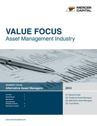 VALUE FOCUS 
Asset Management Industry 
SEGMENT FOCUS 
Alternative Asset Managers 2014 
www.mercercapital.com 
Q1: Mutual Funds 
Q2: Traditional Asset Managers 
Q3: Alternative Asset Managers 
Q4: Trust Banks 
Overview 1 
Market Review 2 
M&A Review 3 
Asset Manager 
Multiples by Sector 4 
About Mercer Capital 5 
 