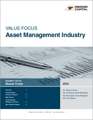 SEGMENT FOCUS
Mutual Funds 2016
Q1: Mutual Funds
Q2: Traditional Asset Managers
Q3: Alternative Asset Managers
Q4: Trust Banks
VALUE FOCUS
Asset Management Industry
Overview	 1
Asset Manager
Pricing  Analysis	 2
MA Review	 3
Asset Manager
Multiples by Sector	 4
About Mercer Capital	 5
Memphis | Dallas | Nashville » 800.769.0967 » www.mercercapital.com
 