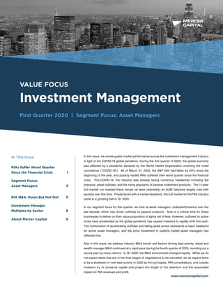 BUSINESS VALUATION &
FINANCIAL ADVISORY SERVICES
VALUE FOCUS
Investment Management
First Quarter 2020 | Segment Focus: Asset Managers
www.mercercapital.com
In this issue, we review public market performance across the investment management industry
in light of the COVID-19 global pandemic. During the first quarter of 2020, the global economy
was affected by a pandemic declared by the World Health Organization involving the novel
coronavirus (“COVID-19”). As of March 31, 2020, the S&P 500 had fallen by 20% since the
beginning of the year, and publicly traded RIAs suffered their worst quarter since the financial
crisis. Pre-COVID-19, the industry was already facing numerous headwinds including fee
pressure, asset outflows, and the rising popularity of passive investment products. The 11-year
bull market run masked these issues (at least ostensibly) as AUM balances largely rose with
equities over this time. Finally faced with a market headwind, the bull market for the RIA industry
came to a grinding halt in Q1 2020.
In our segment focus for this quarter, we look at asset managers’ underperformance over the
last decade, which has driven outflows to passive products. Now is a critical time for these
businesses to deliver on their value proposition of alpha net of fees. However, outflows for active
funds have accelerated as the global pandemic has caused investors to rapidly shift into cash.
The combination of accelerating outflows and falling asset prices represents a major headwind
for active asset managers, and the price movement in publicly traded asset managers has
reflected this.
Also in this issue, we address industry M&A trends and factors driving deal activity. Asset and
wealth manager M&A continued at a rapid pace during the fourth quarter of 2019, rounding out a
record year by many metrics. In Q1 2020, the M&A environment changed rapidly. While we do
not expect deals that are in the final stages of negotiations to be canceled, we do expect there
to be a slowdown in new deal activity in 2020 as firm principals, RIA consolidators, and outside
investors try to conserve capital and project the length of the downturn and the associated
impact on RIA revenues and profit.
In This Issue
RIAs Suffer Worst Quarter
Since the Financial Crisis	 1
Segment Focus:
Asset Managers	 3
RIA MA: Down But Not Out 5
Investment Manager
Multiples by Sector	 8
About Mercer Capital	 9
 