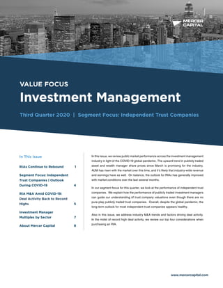 BUSINESS VALUATION &
FINANCIAL ADVISORY SERVICES
VALUE FOCUS
Investment Management
Third Quarter 2020 | Segment Focus: Independent Trust Companies
www.mercercapital.com
In this issue, we review public market performance across the investment management
industry in light of the COVID-19 global pandemic. The upward trend in publicly traded
asset and wealth manager share prices since March is promising for the industry.
AUM has risen with the market over this time, and it’s likely that industry-wide revenue
and earnings have as well. On balance, the outlook for RIAs has generally improved
with market conditions over the last several months.
In our segment focus for this quarter, we look at the performance of independent trust
companies. We explain how the performance of publicly traded investment managers
can guide our understanding of trust company valuations even though there are no
pure-play publicly traded trust companies. Overall, despite the global pandemic, the
long-term outlook for most independent trust companies appears healthy.
Also in this issue, we address industry M&A trends and factors driving deal activity.
In the midst of record high deal activity, we review our top four considerations when
purchasing an RIA.
In This Issue
RIAs Continue to Rebound	 1
Segment Focus: Independent
Trust Companies | Outlook
During COVID-19	 4
RIA MA Amid COVID-19:
Deal Activity Back to Record
Highs 5
Investment Manager
Multiples by Sector	 7
About Mercer Capital	 8
 