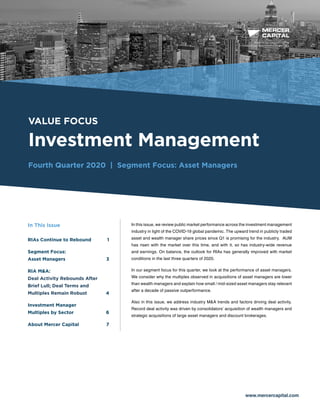 BUSINESS VALUATION &
FINANCIAL ADVISORY SERVICES
VALUE FOCUS
Investment Management
Fourth Quarter 2020 | Segment Focus: Asset Managers
www.mercercapital.com
In this issue, we review public market performance across the investment management
industry in light of the COVID-19 global pandemic. The upward trend in publicly traded
asset and wealth manager share prices since Q1 is promising for the industry. AUM
has risen with the market over this time, and with it, so has industry-wide revenue
and earnings. On balance, the outlook for RIAs has generally improved with market
conditions in the last three quarters of 2020.
In our segment focus for this quarter, we look at the performance of asset managers.
We consider why the multiples observed in acquisitions of asset managers are lower
than wealth managers and explain how small / mid-sized asset managers stay relevant
after a decade of passive outperformance.
Also in this issue, we address industry M&A trends and factors driving deal activity.
Record deal activity was driven by consolidators’ acquisition of wealth managers and
strategic acquisitions of large asset managers and discount brokerages.
In This Issue
RIAs Continue to Rebound	 1
Segment Focus:
Asset Managers	 3
RIA MA:
Deal Activity Rebounds After
Brief Lull; Deal Terms and
Multiples Remain Robust 4
Investment Manager
Multiples by Sector	 6
About Mercer Capital	 7
 