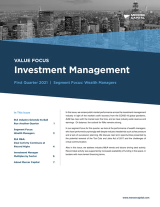 BUSINESS VALUATION &
FINANCIAL ADVISORY SERVICES
VALUE FOCUS
Investment Management
First Quarter 2021 | Segment Focus: Wealth Managers
www.mercercapital.com
In this issue, we review public market performance across the investment management
industry in light of the market’s swift recovery from the COVID-19 global pandemic.
AUM has risen with the market over this time, and so have industry-wide revenue and
earnings. On balance, the outlook for RIAs remains strong.
In our segment focus for this quarter, we look at the performance of wealth managers,
who have performed surprisingly well despite industry headwinds such as fee pressure
and a lack of succession planning. We discuss near term opportunities presented by
the potential reversal of the Tax Cuts and Jobs Act of 2017 and the challenges of
virtual communication.
Also in this issue, we address industry M&A trends and factors driving deal activity.
Record deal activity was supported by increased availability of funding in the space, in
tandem with more lenient financing terms.
In This Issue
RIA Industry Extends Its Bull
Run Another Quarter	 1
Segment Focus:
Wealth Managers	 3
RIA MA:
Deal Activity Continues at
Record Highs 4
Investment Manager
Multiples by Sector	 6
About Mercer Capital	 7
 