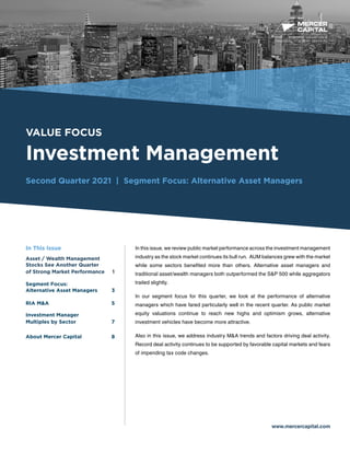 BUSINESS VALUATION &
FINANCIAL ADVISORY SERVICES
VALUE FOCUS
Investment Management
Second Quarter 2021 | Segment Focus: Alternative Asset Managers
www.mercercapital.com
In this issue, we review public market performance across the investment management
industry as the stock market continues its bull run. AUM balances grew with the market
while some sectors benefited more than others. Alternative asset managers and
traditional asset/wealth managers both outperformed the S&P 500 while aggregators
trailed slightly.
In our segment focus for this quarter, we look at the performance of alternative
managers which have fared particularly well in the recent quarter. As public market
equity valuations continue to reach new highs and optimism grows, alternative
investment vehicles have become more attractive.
Also in this issue, we address industry M&A trends and factors driving deal activity.
Record deal activity continues to be supported by favorable capital markets and fears
of impending tax code changes.
In This Issue
Asset / Wealth Management
Stocks See Another Quarter
of Strong Market Performance 1
Segment Focus:
Alternative Asset Managers	 3
RIA MA5
Investment Manager
Multiples by Sector 7	

About Mercer Capital	 8
 